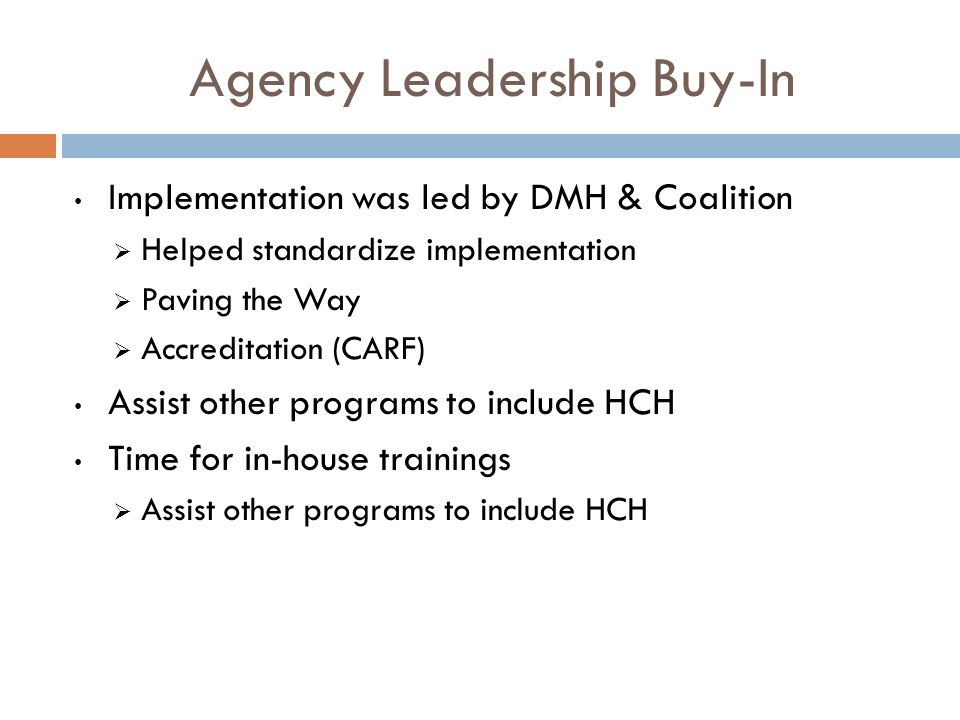 Agency Leadership Buy-In Implementation was led by DMH & Coalition  Helped standardize implementation  Paving the Way  Accreditation (CARF) Assist other programs to include HCH Time for in-house trainings  Assist other programs to include HCH
