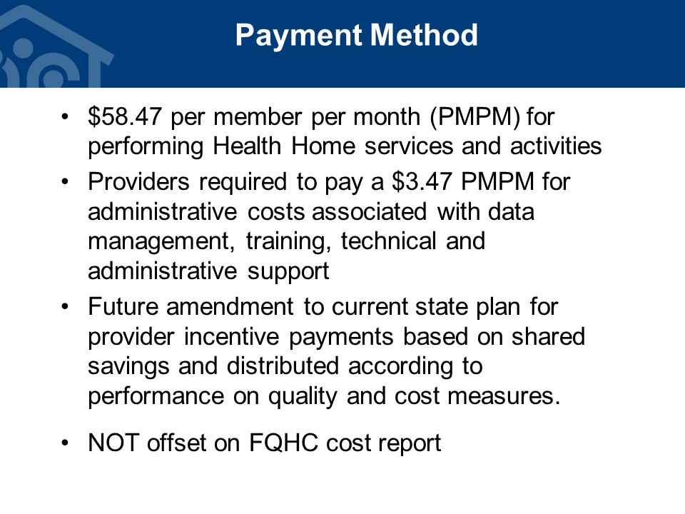 Payment Method $58.47 per member per month (PMPM) for performing Health Home services and activities Providers required to pay a $3.47 PMPM for administrative costs associated with data management, training, technical and administrative support Future amendment to current state plan for provider incentive payments based on shared savings and distributed according to performance on quality and cost measures.