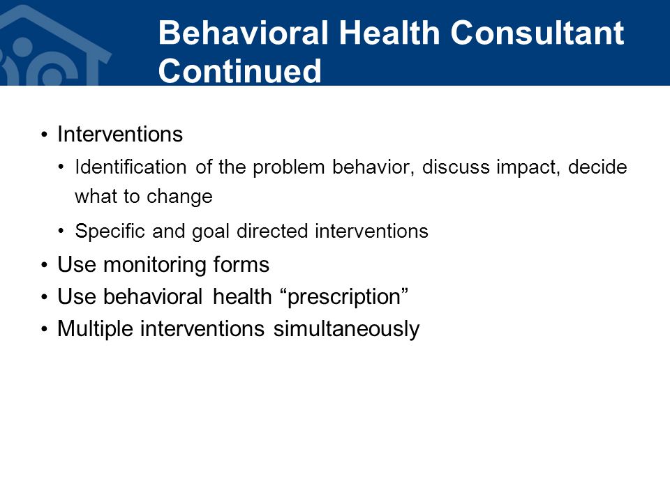 Interventions Identification of the problem behavior, discuss impact, decide what to change Specific and goal directed interventions Use monitoring forms Use behavioral health prescription Multiple interventions simultaneously Behavioral Health Consultant Continued