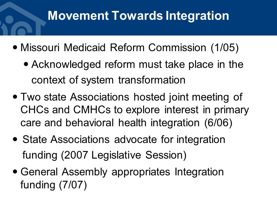 Missouri Medicaid Reform Commission (1/05) Acknowledged reform must take place in the context of system transformation Two state Associations hosted joint meeting of CHCs and CMHCs to explore interest in primary care and behavioral health integration (6/06) State Associations advocate for integration funding (2007 Legislative Session) General Assembly appropriates Integration funding (7/07) Movement Towards Integration
