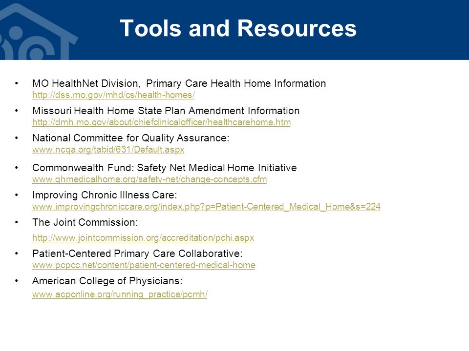 Tools and Resources MO HealthNet Division, Primary Care Health Home Information   Missouri Health Home State Plan Amendment Information   National Committee for Quality Assurance:   Commonwealth Fund: Safety Net Medical Home Initiative   Improving Chronic Illness Care:   p=Patient-Centered_Medical_Home&s=224 The Joint Commission:   Patient-Centered Primary Care Collaborative:   American College of Physicians: