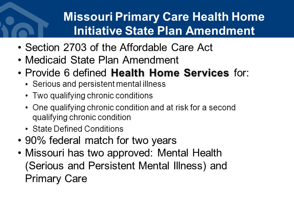 Missouri Primary Care Health Home Initiative State Plan Amendment Section 2703 of the Affordable Care Act Medicaid State Plan Amendment Health Home Services Provide 6 defined Health Home Services for: Serious and persistent mental illness Two qualifying chronic conditions One qualifying chronic condition and at risk for a second qualifying chronic condition State Defined Conditions 90% federal match for two years Missouri has two approved: Mental Health (Serious and Persistent Mental Illness) and Primary Care