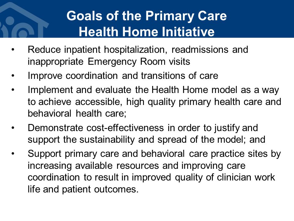 Goals of the Primary Care Health Home Initiative Reduce inpatient hospitalization, readmissions and inappropriate Emergency Room visits Improve coordination and transitions of care Implement and evaluate the Health Home model as a way to achieve accessible, high quality primary health care and behavioral health care; Demonstrate cost-effectiveness in order to justify and support the sustainability and spread of the model; and Support primary care and behavioral care practice sites by increasing available resources and improving care coordination to result in improved quality of clinician work life and patient outcomes.