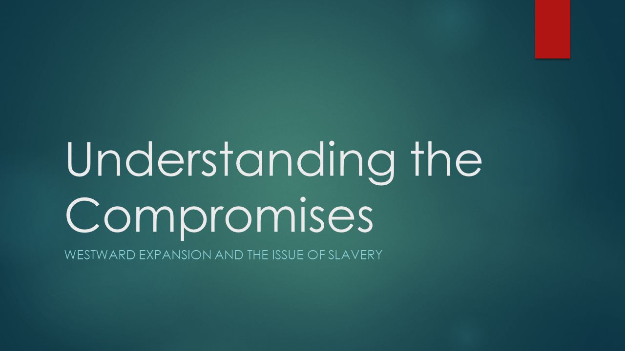 Understanding the Compromises WESTWARD EXPANSION AND THE ISSUE OF SLAVERY