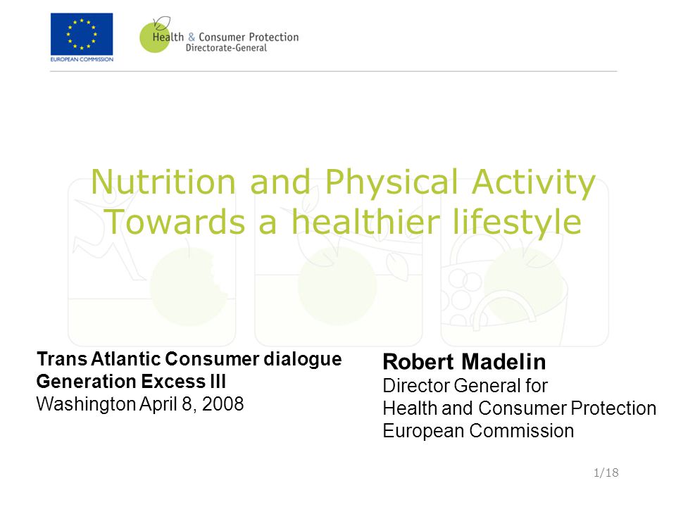 1/18 Nutrition and Physical Activity Towards a healthier lifestyle Trans Atlantic Consumer dialogue Generation Excess III Washington April 8, 2008 Robert Madelin Director General for Health and Consumer Protection European Commission