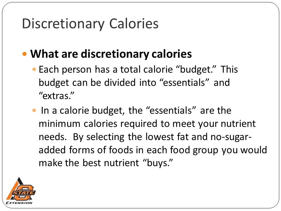 Discretionary Calories What are discretionary calories Each person has a total calorie budget. This budget can be divided into essentials and extras. In a calorie budget, the essentials are the minimum calories required to meet your nutrient needs.