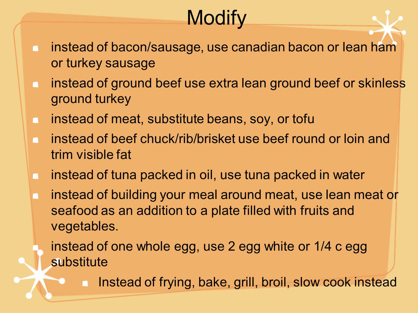 instead of bacon/sausage, use canadian bacon or lean ham or turkey sausage instead of ground beef use extra lean ground beef or skinless ground turkey instead of meat, substitute beans, soy, or tofu instead of beef chuck/rib/brisket use beef round or loin and trim visible fat instead of tuna packed in oil, use tuna packed in water instead of building your meal around meat, use lean meat or seafood as an addition to a plate filled with fruits and vegetables.
