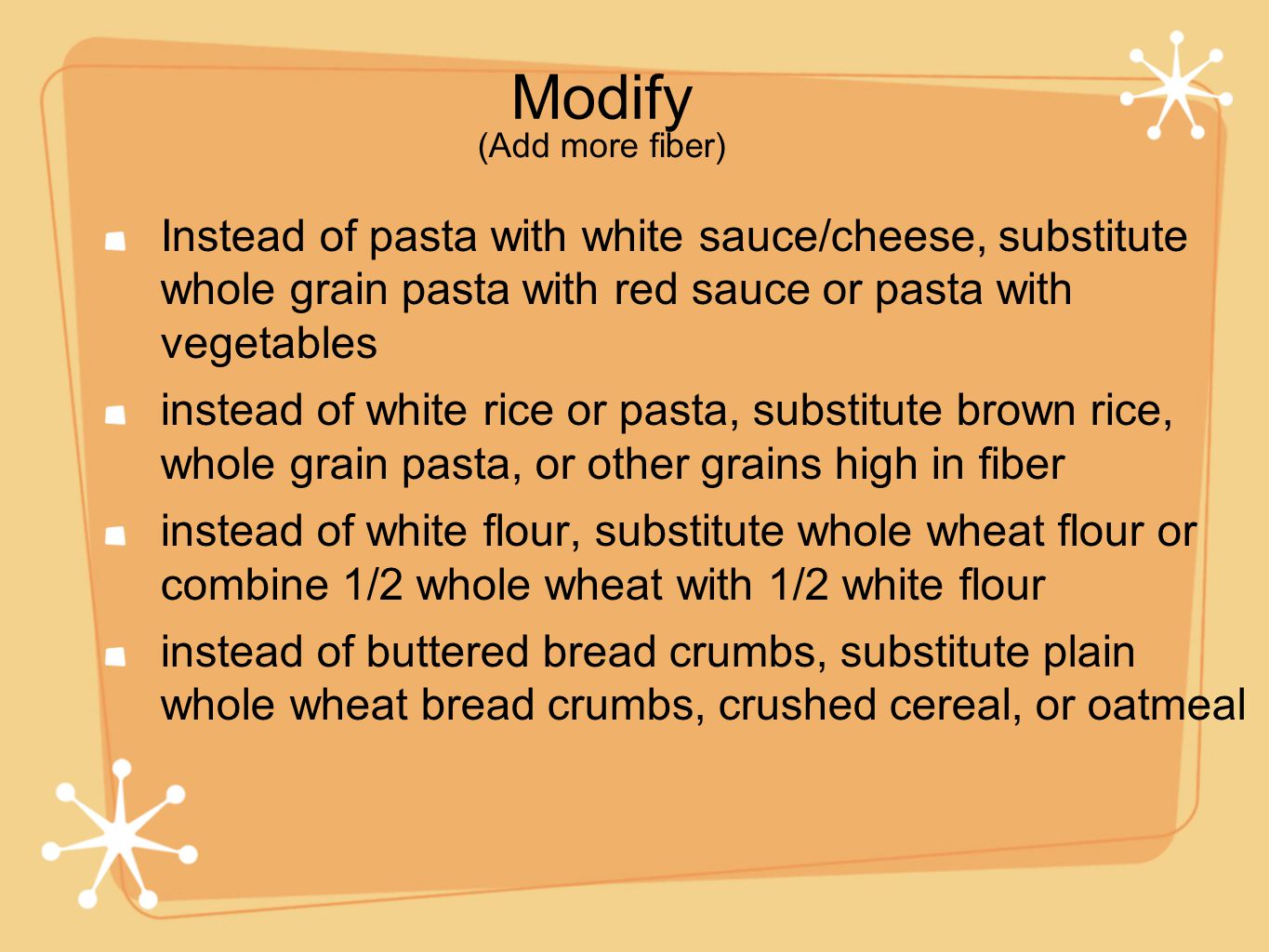 Modify Instead of pasta with white sauce/cheese, substitute whole grain pasta with red sauce or pasta with vegetables instead of white rice or pasta, substitute brown rice, whole grain pasta, or other grains high in fiber instead of white flour, substitute whole wheat flour or combine 1/2 whole wheat with 1/2 white flour instead of buttered bread crumbs, substitute plain whole wheat bread crumbs, crushed cereal, or oatmeal (Add more fiber)