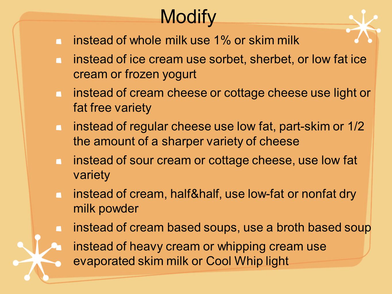 instead of whole milk use 1% or skim milk instead of ice cream use sorbet, sherbet, or low fat ice cream or frozen yogurt instead of cream cheese or cottage cheese use light or fat free variety instead of regular cheese use low fat, part-skim or 1/2 the amount of a sharper variety of cheese instead of sour cream or cottage cheese, use low fat variety instead of cream, half&half, use low-fat or nonfat dry milk powder instead of cream based soups, use a broth based soup instead of heavy cream or whipping cream use evaporated skim milk or Cool Whip light Modify