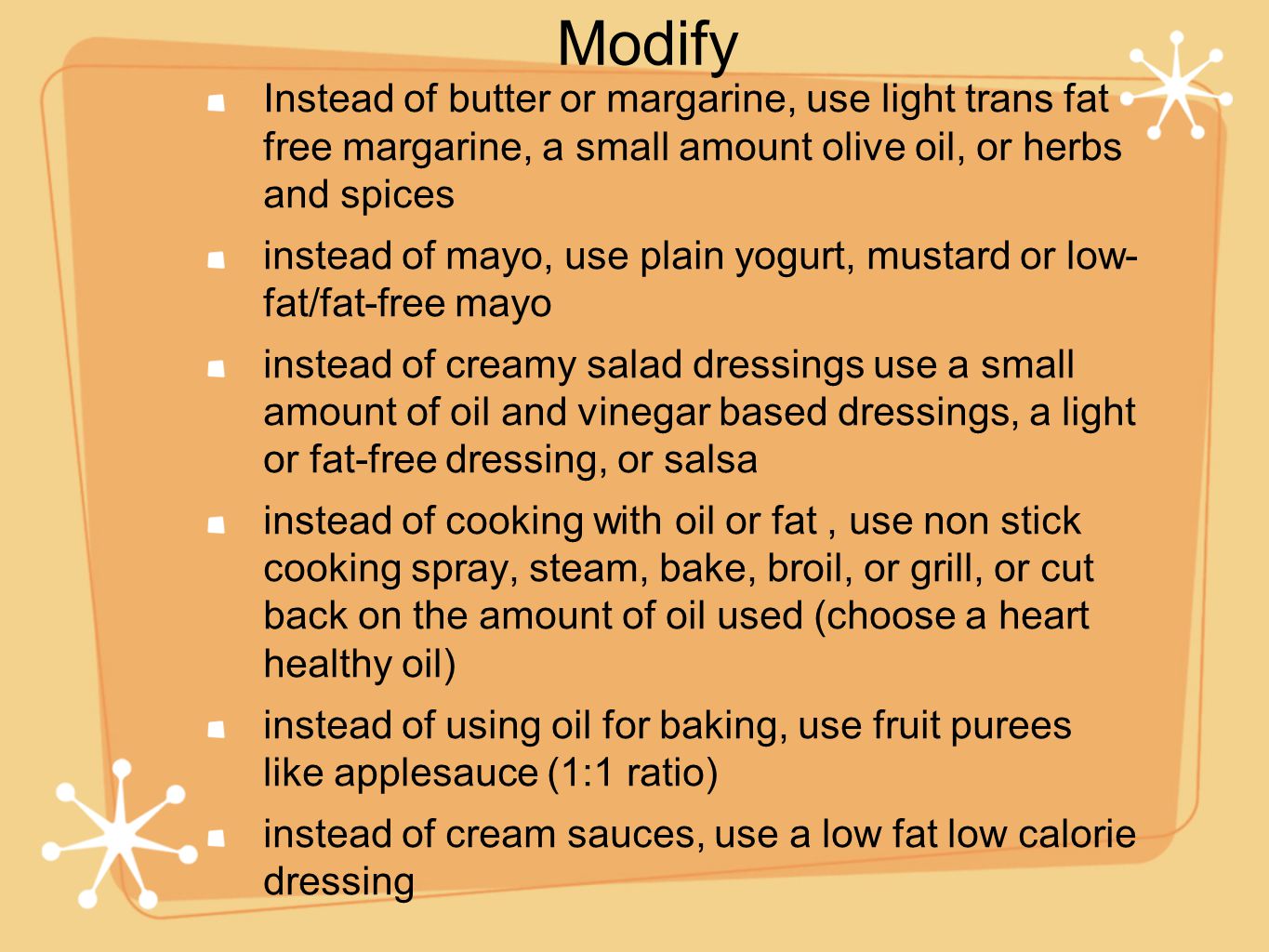 Instead of butter or margarine, use light trans fat free margarine, a small amount olive oil, or herbs and spices instead of mayo, use plain yogurt, mustard or low- fat/fat-free mayo instead of creamy salad dressings use a small amount of oil and vinegar based dressings, a light or fat-free dressing, or salsa instead of cooking with oil or fat, use non stick cooking spray, steam, bake, broil, or grill, or cut back on the amount of oil used (choose a heart healthy oil) instead of using oil for baking, use fruit purees like applesauce (1:1 ratio) instead of cream sauces, use a low fat low calorie dressing Modify