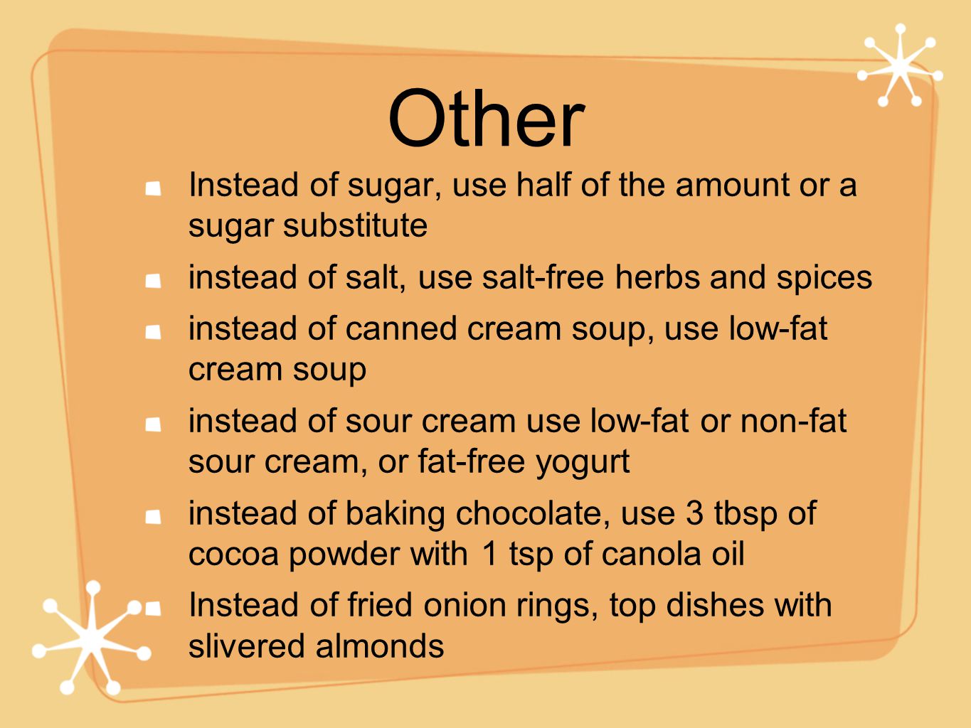 Other Instead of sugar, use half of the amount or a sugar substitute instead of salt, use salt-free herbs and spices instead of canned cream soup, use low-fat cream soup instead of sour cream use low-fat or non-fat sour cream, or fat-free yogurt instead of baking chocolate, use 3 tbsp of cocoa powder with 1 tsp of canola oil Instead of fried onion rings, top dishes with slivered almonds