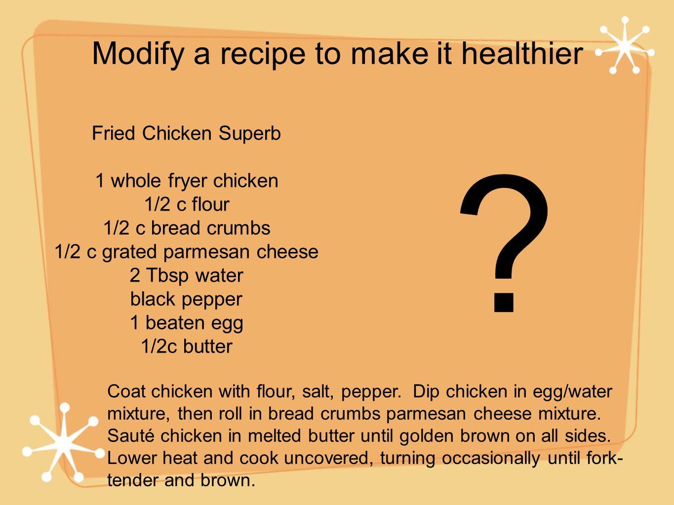 Modify a recipe to make it healthier Fried Chicken Superb 1 whole fryer chicken 1/2 c flour 1/2 c bread crumbs 1/2 c grated parmesan cheese 2 Tbsp water black pepper 1 beaten egg 1/2c butter .