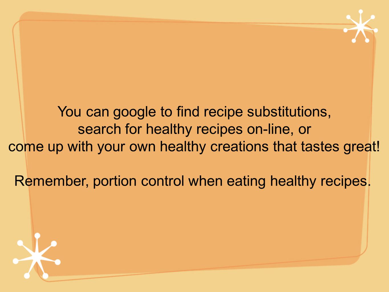 You can google to find recipe substitutions, search for healthy recipes on-line, or come up with your own healthy creations that tastes great.