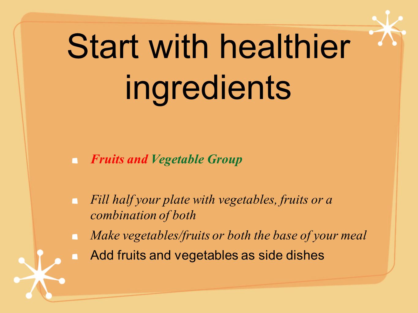 Start with healthier ingredients Fruits and Vegetable Group Fill half your plate with vegetables, fruits or a combination of both Make vegetables/fruits or both the base of your meal Add fruits and vegetables as side dishes