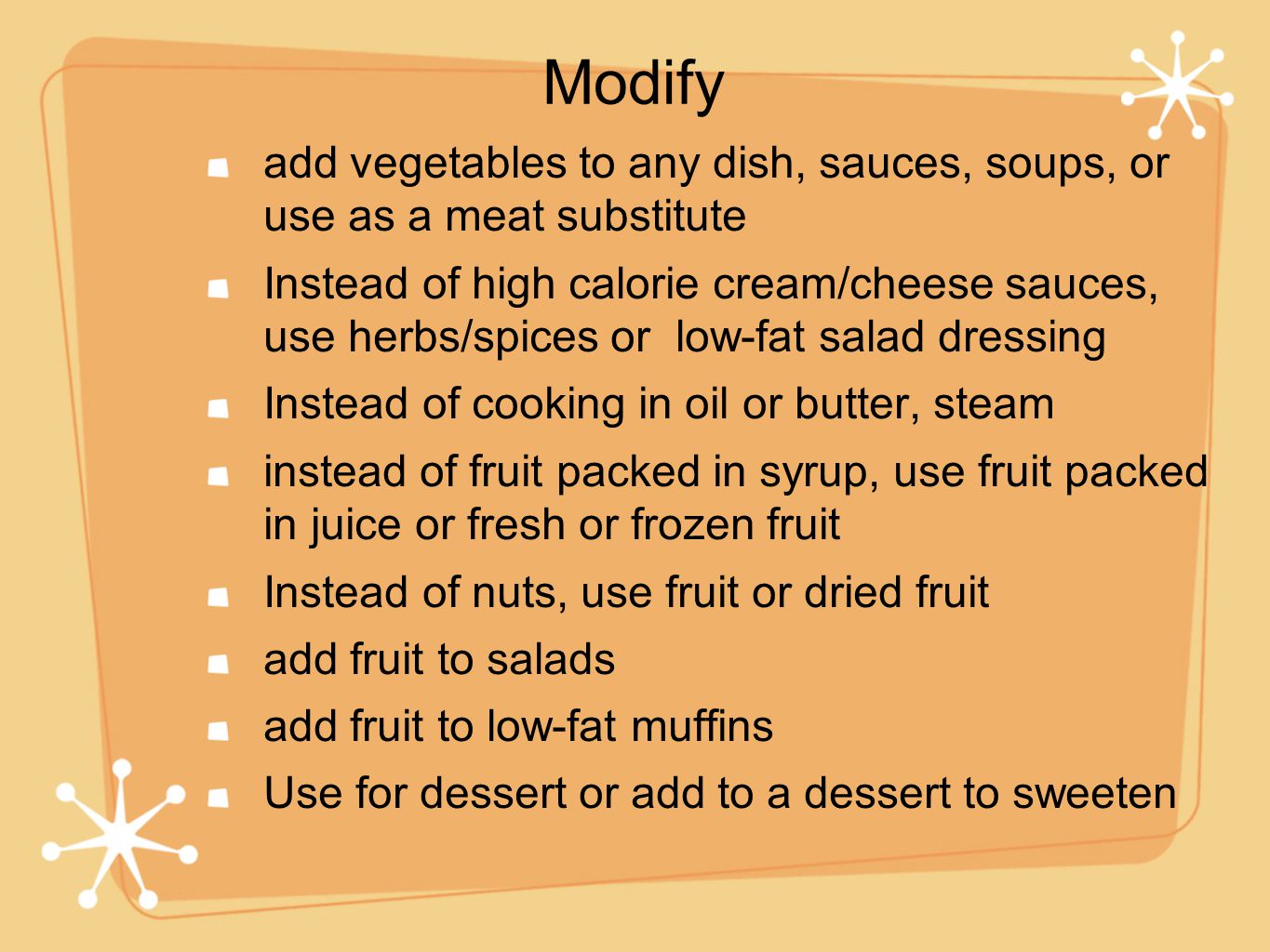 add vegetables to any dish, sauces, soups, or use as a meat substitute Instead of high calorie cream/cheese sauces, use herbs/spices or low-fat salad dressing Instead of cooking in oil or butter, steam instead of fruit packed in syrup, use fruit packed in juice or fresh or frozen fruit Instead of nuts, use fruit or dried fruit add fruit to salads add fruit to low-fat muffins Use for dessert or add to a dessert to sweeten Modify