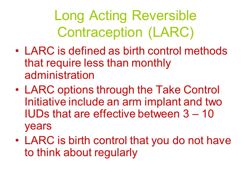 Long Acting Reversible Contraception (LARC) LARC is defined as birth control methods that require less than monthly administration LARC options through the Take Control Initiative include an arm implant and two IUDs that are effective between 3 – 10 years LARC is birth control that you do not have to think about regularly