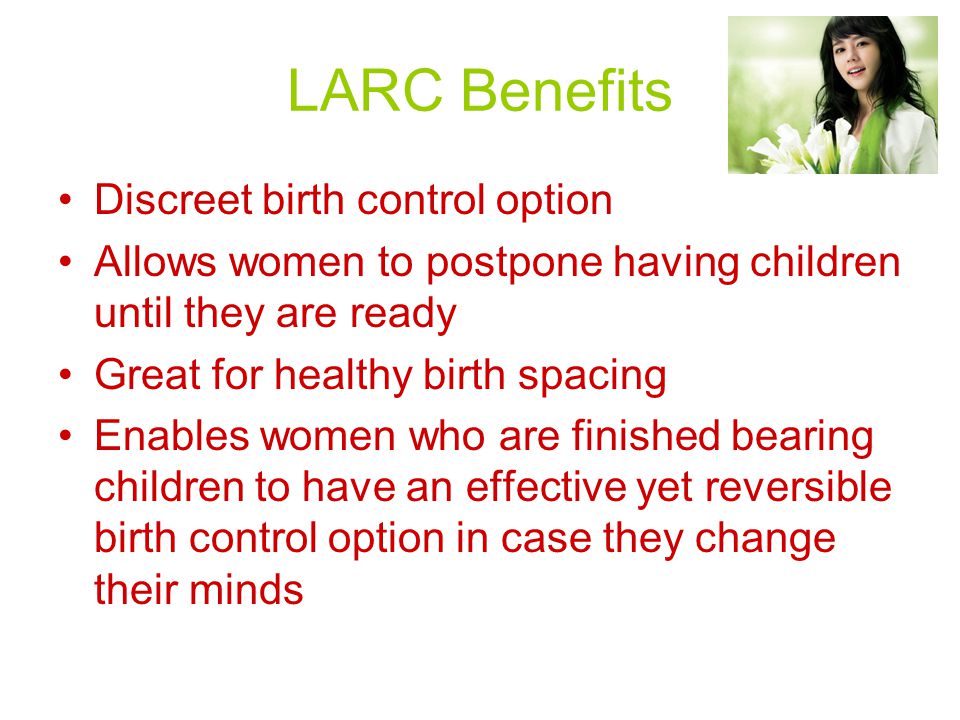 LARC Benefits Discreet birth control option Allows women to postpone having children until they are ready Great for healthy birth spacing Enables women who are finished bearing children to have an effective yet reversible birth control option in case they change their minds