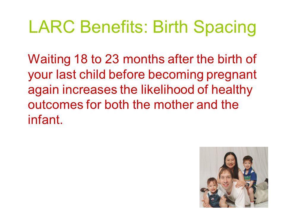 LARC Benefits: Birth Spacing Waiting 18 to 23 months after the birth of your last child before becoming pregnant again increases the likelihood of healthy outcomes for both the mother and the infant.