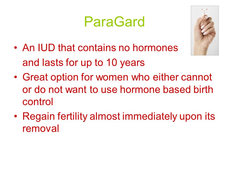 ParaGard An IUD that contains no hormones and lasts for up to 10 years Great option for women who either cannot or do not want to use hormone based birth control Regain fertility almost immediately upon its removal