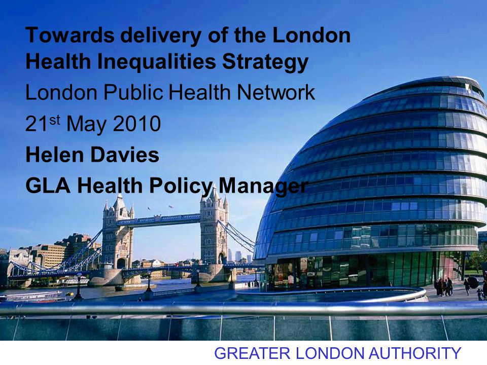 GREATER LONDON AUTHORITY Towards delivery of the London Health Inequalities Strategy London Public Health Network 21 st May 2010 Helen Davies GLA Health Policy Manager