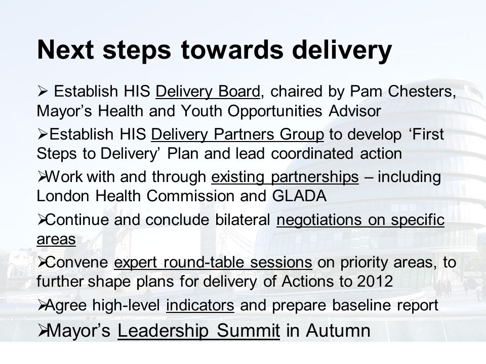 Next steps towards delivery  Establish HIS Delivery Board, chaired by Pam Chesters, Mayor’s Health and Youth Opportunities Advisor  Establish HIS Delivery Partners Group to develop ‘First Steps to Delivery’ Plan and lead coordinated action  Work with and through existing partnerships – including London Health Commission and GLADA  Continue and conclude bilateral negotiations on specific areas  Convene expert round-table sessions on priority areas, to further shape plans for delivery of Actions to 2012  Agree high-level indicators and prepare baseline report  Mayor’s Leadership Summit in Autumn