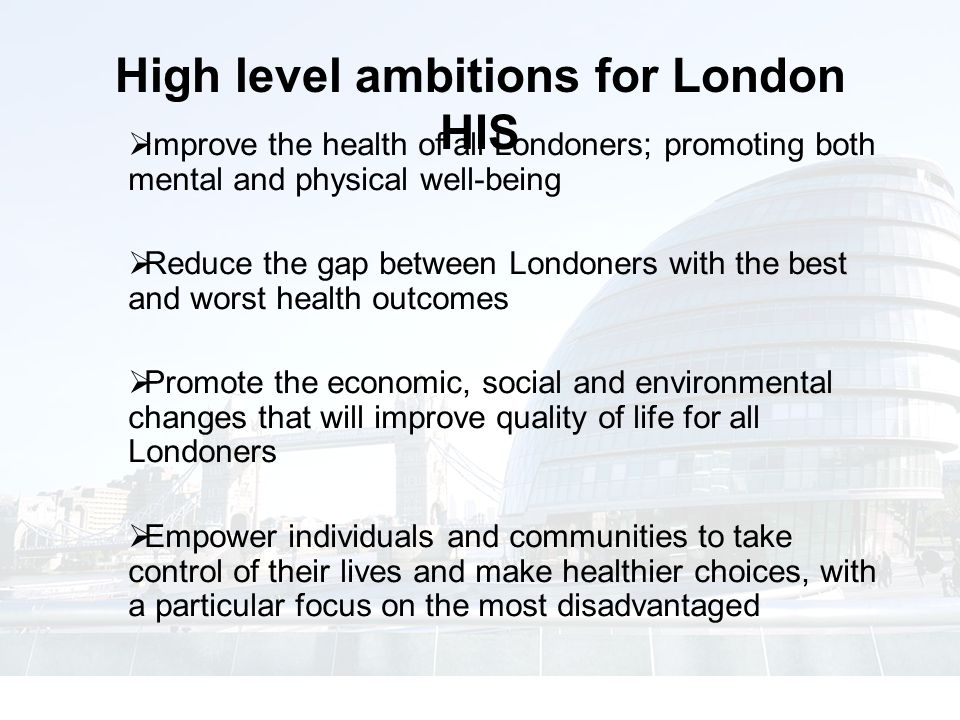  Improve the health of all Londoners; promoting both mental and physical well-being  Reduce the gap between Londoners with the best and worst health outcomes  Promote the economic, social and environmental changes that will improve quality of life for all Londoners  Empower individuals and communities to take control of their lives and make healthier choices, with a particular focus on the most disadvantaged High level ambitions for London HIS