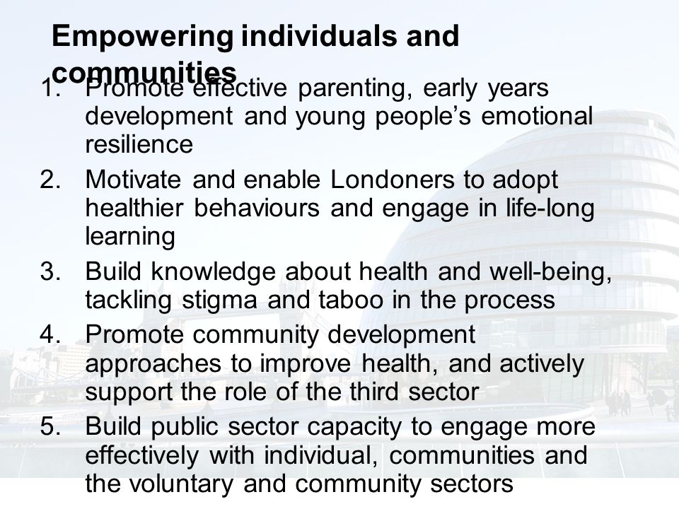 Empowering individuals and communities  Promote effective parenting, early years development and young people’s emotional resilience  Motivate and enable Londoners to adopt healthier behaviours and engage in life-long learning  Build knowledge about health and well-being, tackling stigma and taboo in the process  Promote community development approaches to improve health, and actively support the role of the third sector  Build public sector capacity to engage more effectively with individual, communities and the voluntary and community sectors