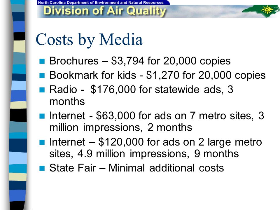Costs by Media Brochures – $3,794 for 20,000 copies Bookmark for kids - $1,270 for 20,000 copies Radio - $176,000 for statewide ads, 3 months Internet - $63,000 for ads on 7 metro sites, 3 million impressions, 2 months Internet – $120,000 for ads on 2 large metro sites, 4.9 million impressions, 9 months State Fair – Minimal additional costs