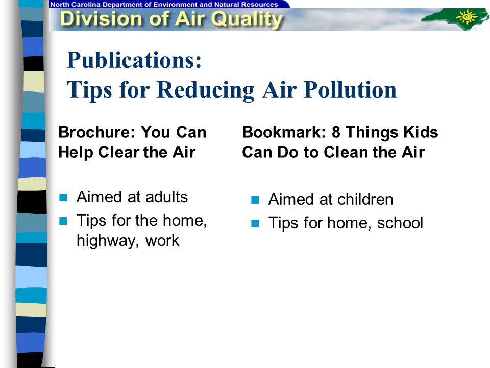 Publications: Tips for Reducing Air Pollution Brochure: You Can Help Clear the Air Aimed at adults Tips for the home, highway, work Bookmark: 8 Things Kids Can Do to Clean the Air Aimed at children Tips for home, school