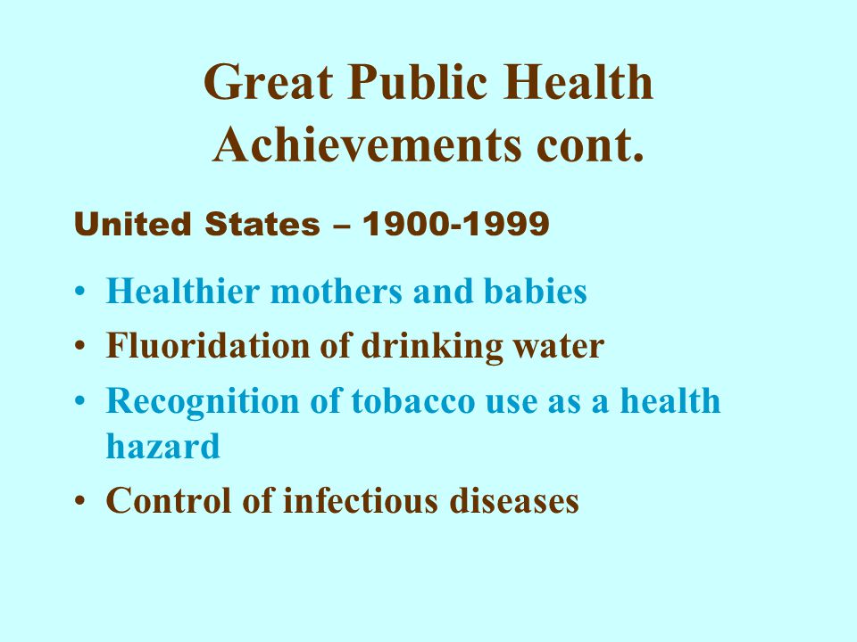 Healthier mothers and babies Fluoridation of drinking water Recognition of tobacco use as a health hazard Control of infectious diseases Great Public Health Achievements cont.