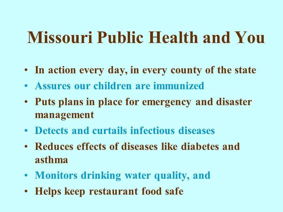 Missouri Public Health and You In action every day, in every county of the state Assures our children are immunized Puts plans in place for emergency and disaster management Detects and curtails infectious diseases Reduces effects of diseases like diabetes and asthma Monitors drinking water quality, and Helps keep restaurant food safe
