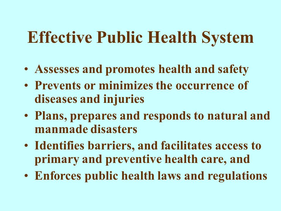 Effective Public Health System Assesses and promotes health and safety Prevents or minimizes the occurrence of diseases and injuries Plans, prepares and responds to natural and manmade disasters Identifies barriers, and facilitates access to primary and preventive health care, and Enforces public health laws and regulations