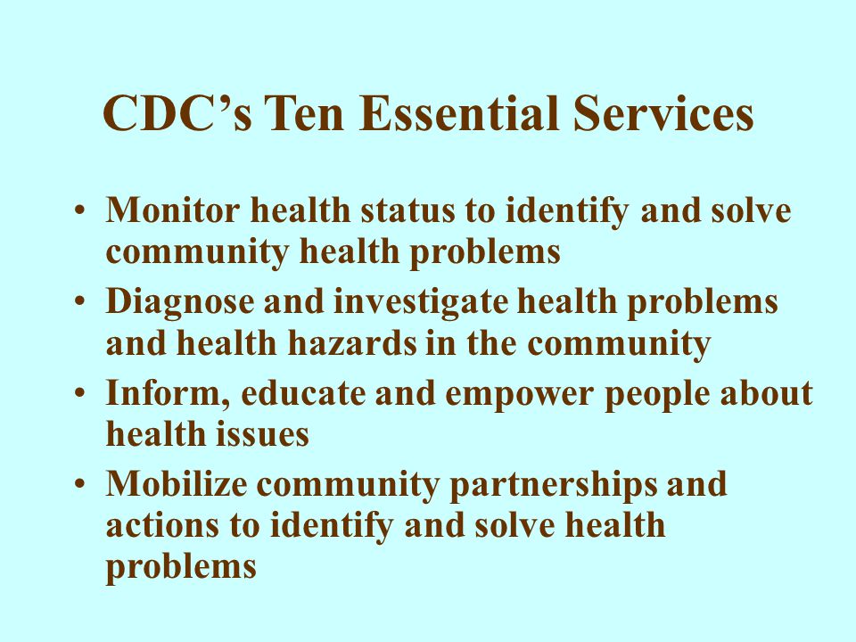 CDC’s Ten Essential Services Monitor health status to identify and solve community health problems Diagnose and investigate health problems and health hazards in the community Inform, educate and empower people about health issues Mobilize community partnerships and actions to identify and solve health problems