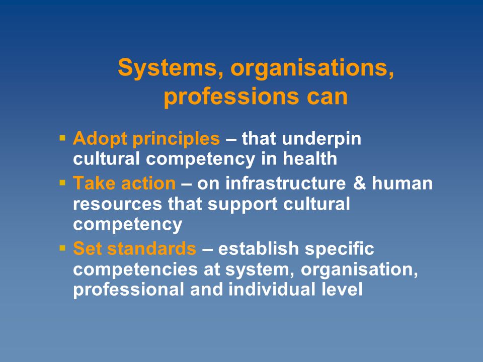  Adopt principles – that underpin cultural competency in health  Take action – on infrastructure & human resources that support cultural competency  Set standards – establish specific competencies at system, organisation, professional and individual level Systems, organisations, professions can