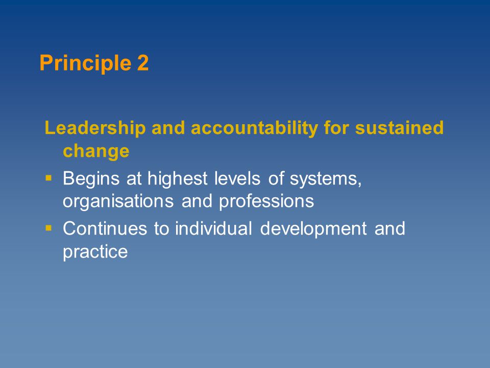 Leadership and accountability for sustained change  Begins at highest levels of systems, organisations and professions  Continues to individual development and practice Principle 2