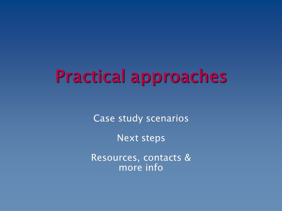 Practical approaches Case study scenarios Next steps Resources, contacts & more info