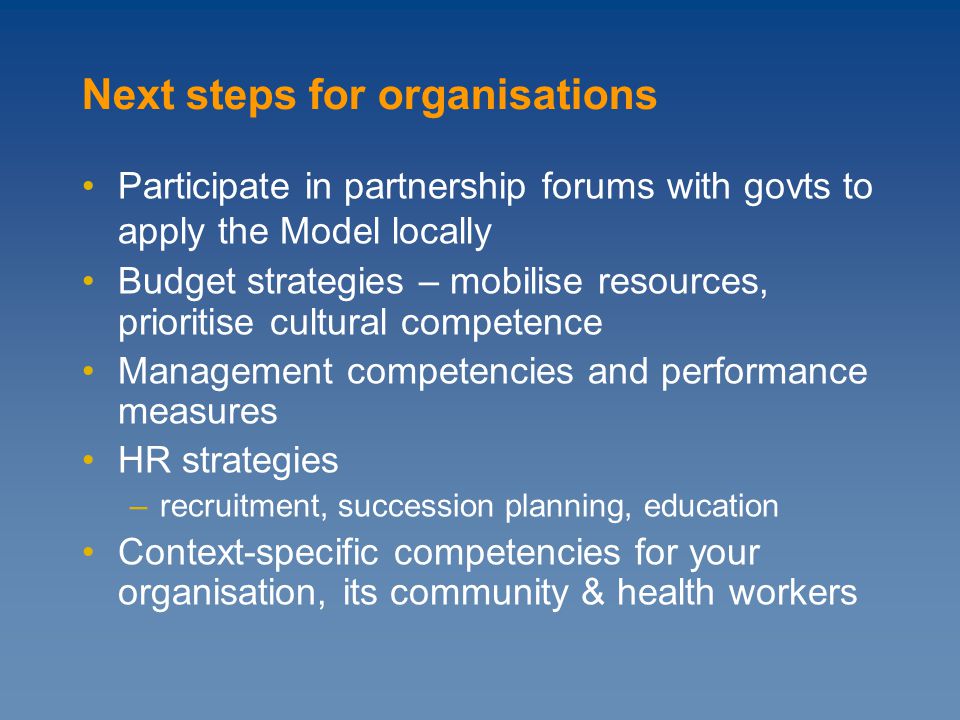 Participate in partnership forums with govts to apply the Model locally Budget strategies – mobilise resources, prioritise cultural competence Management competencies and performance measures HR strategies –recruitment, succession planning, education Context-specific competencies for your organisation, its community & health workers Next steps for organisations