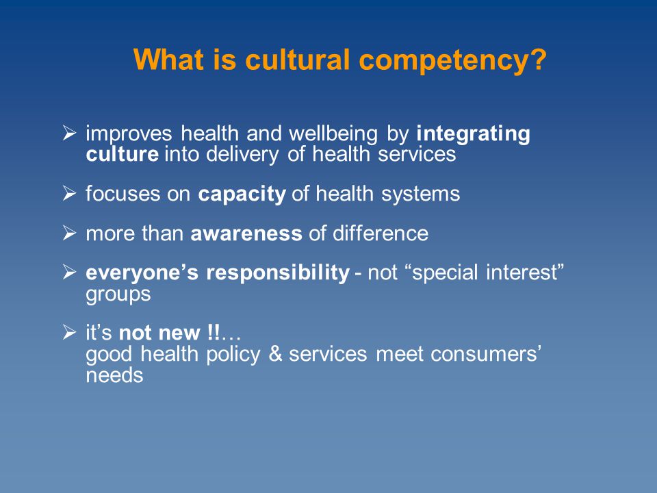  improves health and wellbeing by integrating culture into delivery of health services  focuses on capacity of health systems  more than awareness of difference  everyone’s responsibility - not special interest groups  it’s not new !!… good health policy & services meet consumers’ needs What is cultural competency