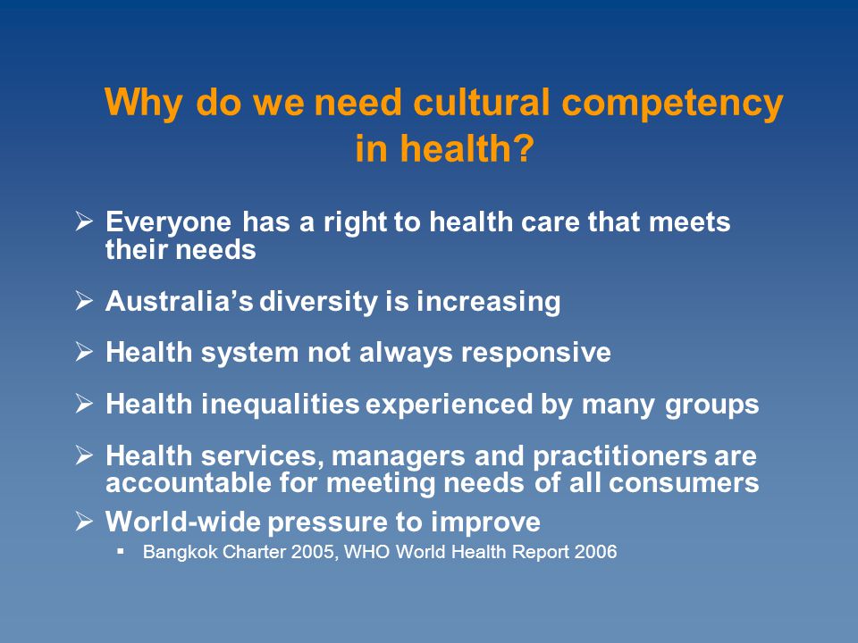  Everyone has a right to health care that meets their needs  Australia’s diversity is increasing  Health system not always responsive  Health inequalities experienced by many groups  Health services, managers and practitioners are accountable for meeting needs of all consumers  World-wide pressure to improve  Bangkok Charter 2005, WHO World Health Report 2006 Why do we need cultural competency in health