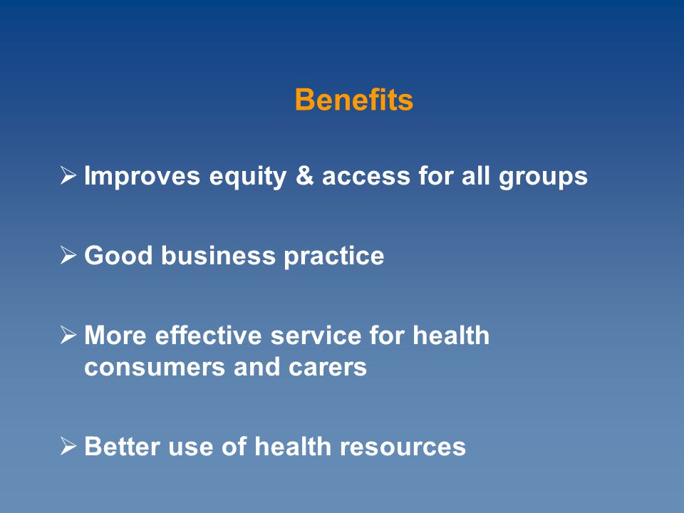  Improves equity & access for all groups  Good business practice  More effective service for health consumers and carers  Better use of health resources Benefits