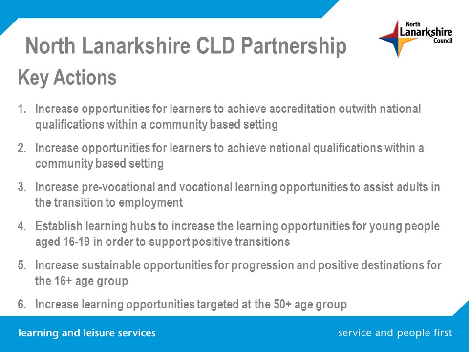 North Lanarkshire CLD Partnership Key Actions 1.Increase opportunities for learners to achieve accreditation outwith national qualifications within a community based setting 2.Increase opportunities for learners to achieve national qualifications within a community based setting 3.Increase pre-vocational and vocational learning opportunities to assist adults in the transition to employment 4.Establish learning hubs to increase the learning opportunities for young people aged in order to support positive transitions 5.Increase sustainable opportunities for progression and positive destinations for the 16+ age group 6.Increase learning opportunities targeted at the 50+ age group