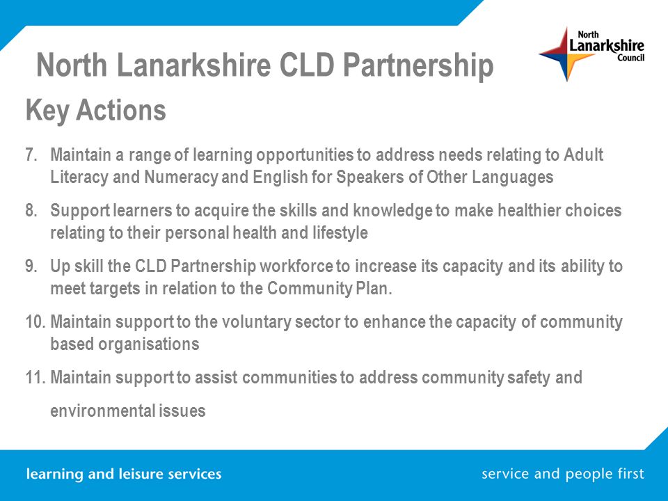 North Lanarkshire CLD Partnership Key Actions 7.Maintain a range of learning opportunities to address needs relating to Adult Literacy and Numeracy and English for Speakers of Other Languages 8.Support learners to acquire the skills and knowledge to make healthier choices relating to their personal health and lifestyle 9.Up skill the CLD Partnership workforce to increase its capacity and its ability to meet targets in relation to the Community Plan.