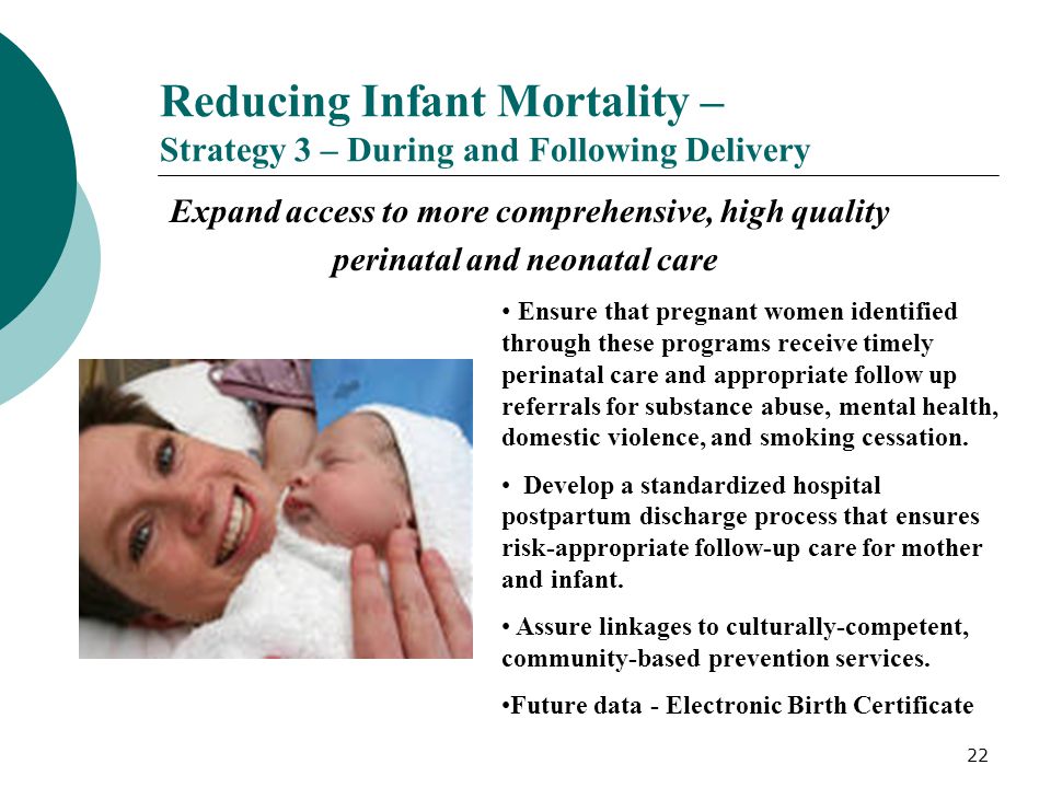 22 Reducing Infant Mortality – Strategy 3 – During and Following Delivery Expand access to more comprehensive, high quality perinatal and neonatal care Ensure that pregnant women identified through these programs receive timely perinatal care and appropriate follow up referrals for substance abuse, mental health, domestic violence, and smoking cessation.