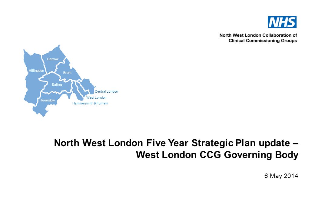Central London West London Hammersmith & Fulham Hillingdon Harrow Brent Ealing Hounslow North West London Five Year Strategic Plan update – West London CCG Governing Body 6 May 2014