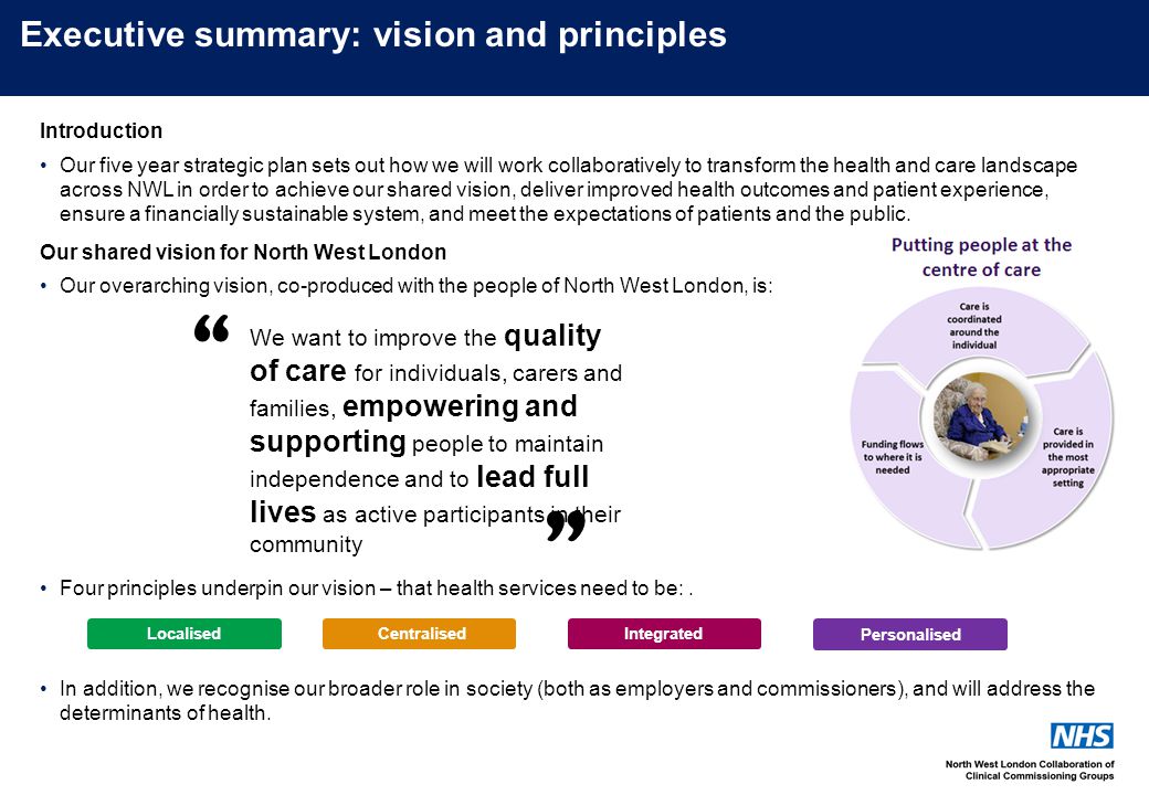 Executive summary: vision and principles We want to improve the quality of care for individuals, carers and families, empowering and supporting people to maintain independence and to lead full lives as active participants in their community LocalisedIntegratedCentralised Integrated Personalised Introduction Our five year strategic plan sets out how we will work collaboratively to transform the health and care landscape across NWL in order to achieve our shared vision, deliver improved health outcomes and patient experience, ensure a financially sustainable system, and meet the expectations of patients and the public.