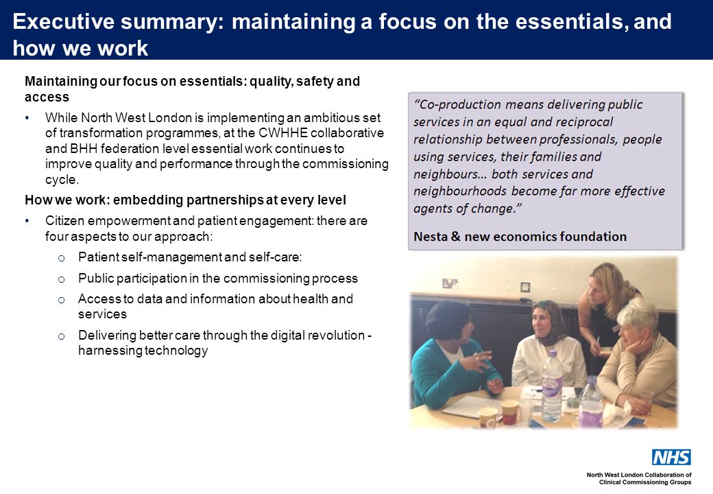 Executive summary: maintaining a focus on the essentials, and how we work Maintaining our focus on essentials: quality, safety and access While North West London is implementing an ambitious set of transformation programmes, at the CWHHE collaborative and BHH federation level essential work continues to improve quality and performance through the commissioning cycle.