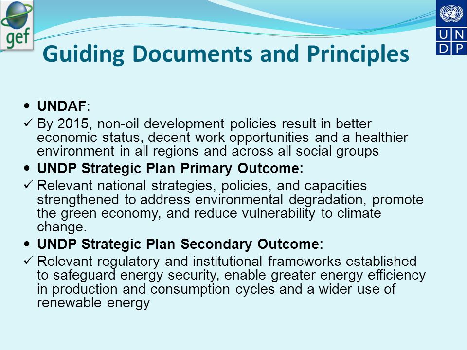 Guiding Documents and Principles UNDAF: By 2015, non-oil development policies result in better economic status, decent work opportunities and a healthier environment in all regions and across all social groups UNDP Strategic Plan Primary Outcome: Relevant national strategies, policies, and capacities strengthened to address environmental degradation, promote the green economy, and reduce vulnerability to climate change.