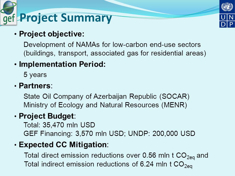 Project Summary Project objective: Development of NAMAs for low-carbon end-use sectors (buildings, transport, associated gas for residential areas) Implementation Period: 5 years Partners: State Oil Company of Azerbaijan Republic (SOCAR) Ministry of Ecology and Natural Resources (MENR) Project Budget: Total: 35,470 mln USD GEF Financing: 3,570 mln USD; UNDP: 200,000 USD Expected CC Mitigation: Total direct emission reductions over 0.56 mln t CO 2eq and Total indirect emission reductions of 6.24 mln t CO 2eq