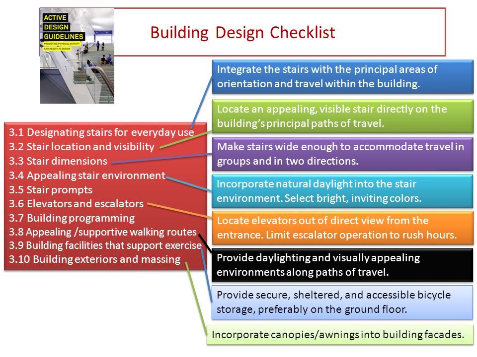 Building Design Checklist 3.1 Designating stairs for everyday use 3.2 Stair location and visibility 3.3 Stair dimensions 3.4 Appealing stair environment 3.5 Stair prompts 3.6 Elevators and escalators 3.7 Building programming 3.8 Appealing /supportive walking routes 3.9 Building facilities that support exercise 3.10 Building exteriors and massing 3.1 Designating stairs for everyday use 3.2 Stair location and visibility 3.3 Stair dimensions 3.4 Appealing stair environment 3.5 Stair prompts 3.6 Elevators and escalators 3.7 Building programming 3.8 Appealing /supportive walking routes 3.9 Building facilities that support exercise 3.10 Building exteriors and massing Integrate the stairs with the principal areas of orientation and travel within the building.