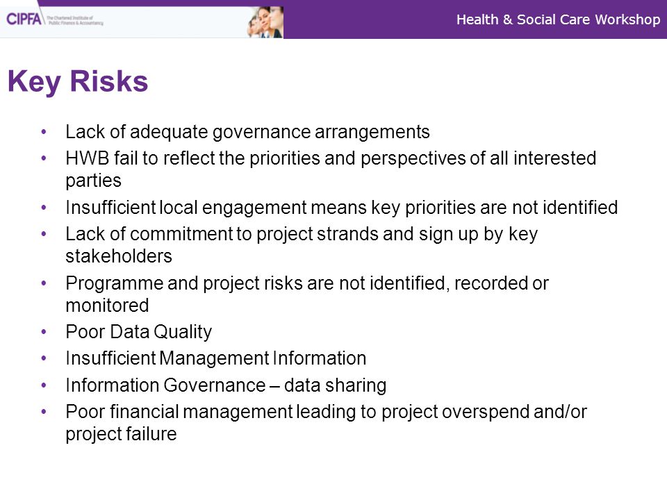 Health & Social Care Workshop Key Risks Lack of adequate governance arrangements HWB fail to reflect the priorities and perspectives of all interested parties Insufficient local engagement means key priorities are not identified Lack of commitment to project strands and sign up by key stakeholders Programme and project risks are not identified, recorded or monitored Poor Data Quality Insufficient Management Information Information Governance – data sharing Poor financial management leading to project overspend and/or project failure